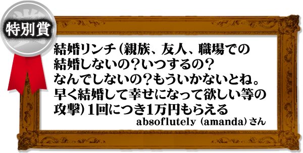 「結婚リンチ(親族、友人、職場での結婚しないの?いつするの?なんでしないの?もういかないとね。早く結婚して幸せになって欲しい等の攻撃)1回につき1万円もらえる。」(amandaさん)